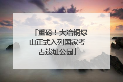 重磅！大冶铜绿山正式入列国家考古遗址公园