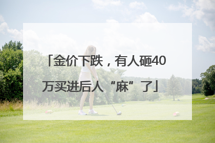 金价下跌，有人砸40万买进后人“麻”了