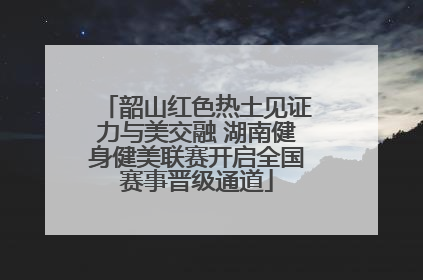 韶山红色热土见证力与美交融 湖南健身健美联赛开启全国赛事晋级通道