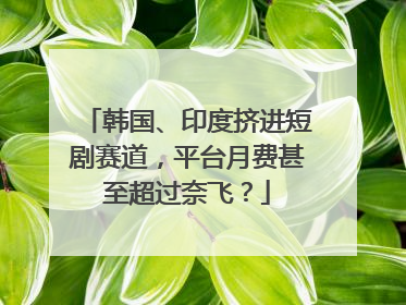 韩国、印度挤进短剧赛道，平台月费甚至超过奈飞？