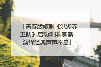 青春版歌剧《洪湖赤卫队》启动创排 新新演绎经典声声不息