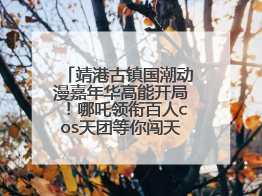 靖港古镇国潮动漫嘉年华高能开局！哪吒领衔百人cos天团等你闯天关、赢豪礼！