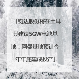 钧达股份将在土耳其建设5GW电池基地，阿曼基地预计今年年底建成投产