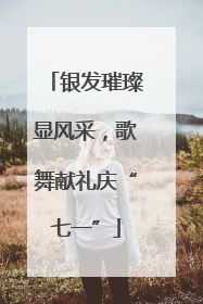 银发璀璨显风采，歌舞献礼庆“七一”