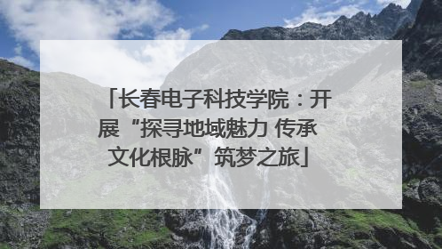 长春电子科技学院：开展“探寻地域魅力 传承文化根脉”筑梦之旅