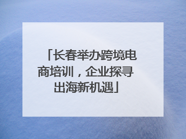 长春举办跨境电商培训，企业探寻出海新机遇
