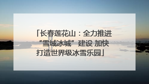 长春莲花山：全力推进“雪域冰城”建设 加快打造世界级冰雪乐园