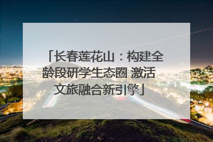 长春莲花山：构建全龄段研学生态圈 激活文旅融合新引擎