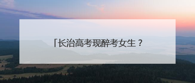 长治高考现醉考女生？当地公安公布处理结果：责令删除相关不实信息