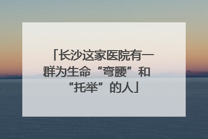 长沙这家医院有一群为生命“弯腰”和“托举”的人