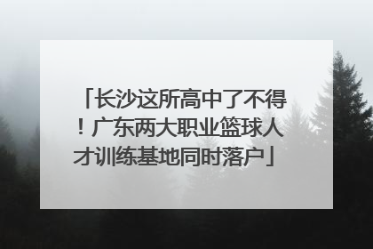 长沙这所高中了不得！广东两大职业篮球人才训练基地同时落户