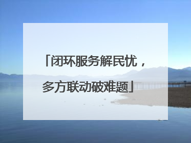 闭环服务解民忧，多方联动破难题