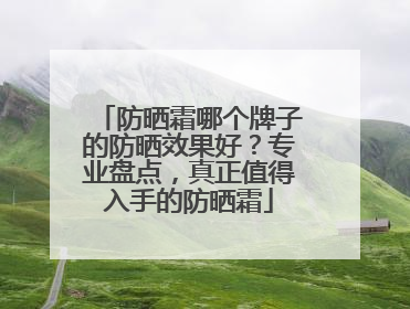 防晒霜哪个牌子的防晒效果好？专业盘点，真正值得入手的防晒霜