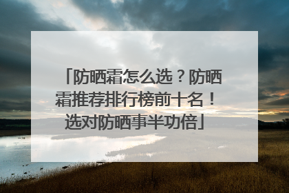 防晒霜怎么选？防晒霜推荐排行榜前十名！选对防晒事半功倍