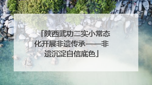 陕西武功二实小常态化开展非遗传承——非遗沉淀自信底色