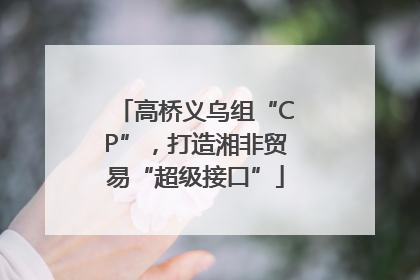 高桥义乌组“CP”，打造湘非贸易“超级接口”
