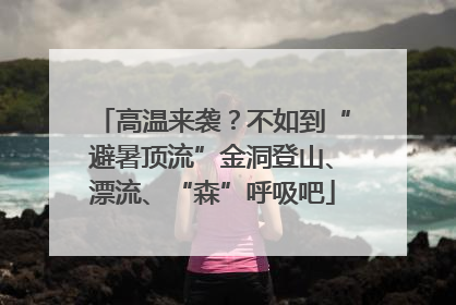 高温来袭？不如到“避暑顶流”金洞登山、漂流、“森”呼吸吧