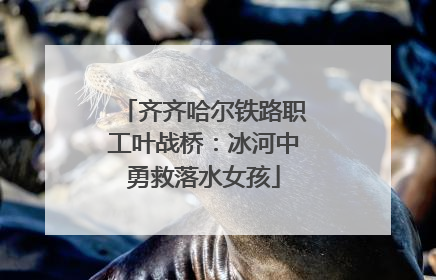 齐齐哈尔铁路职工叶战桥：冰河中勇救落水女孩