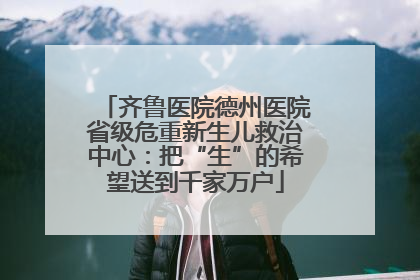 齐鲁医院德州医院省级危重新生儿救治中心：把“生”的希望送到千家万户