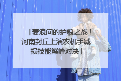 麦浪间的护粮之战！河南封丘上演农机手减损技能巅峰对决