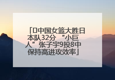 ﻿中国女篮大胜日本队32分 “小巨人”张子宇9投8中保持高进攻效率