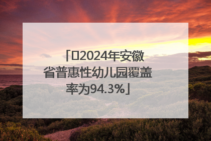 ﻿2024年安徽省普惠性幼儿园覆盖率为94.3%