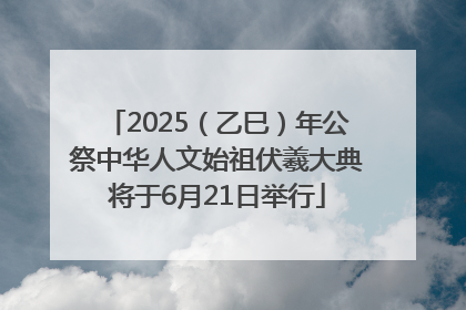 2025（乙巳）年公祭中华人文始祖伏羲大典将于6月21日举行