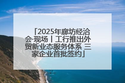 2025年廊坊经洽会·现场丨工行推出外贸新业态服务体系 三家企业首批签约