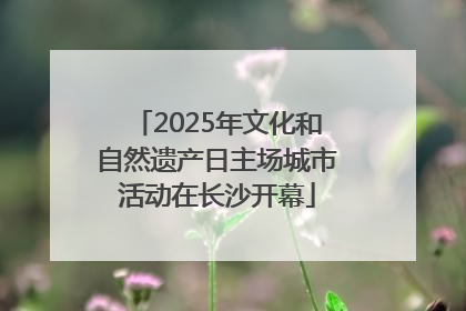 2025年文化和自然遗产日主场城市活动在长沙开幕