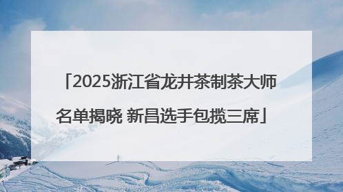 2025浙江省龙井茶制茶大师名单揭晓 新昌选手包揽三席