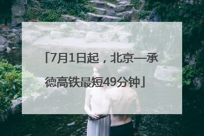 7月1日起，北京—承德高铁最短49分钟