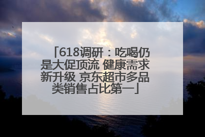 618调研：吃喝仍是大促顶流 健康需求新升级 京东超市多品类销售占比第一